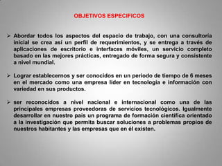 OBJETIVOS ESPECIFICOS


 Abordar todos los aspectos del espacio de trabajo, con una consultoría
  inicial se crea así un perfil de requerimientos, y se entrega a través de
  aplicaciones de escritorio e interfaces móviles, un servicio completo
  basado en las mejores prácticas, entregado de forma segura y consistente
  a nivel mundial.

 Lograr establecernos y ser conocidos en un periodo de tiempo de 6 meses
  en el mercado como una empresa líder en tecnología e información con
  variedad en sus productos.

 ser reconocidos a nivel nacional e internacional como una de las
  principales empresas proveedoras de servicios tecnológicos. Igualmente
  desarrollar en nuestro país un programa de formación científica orientado
  a la investigación que permita buscar soluciones a problemas propios de
  nuestros habitantes y las empresas que en él existen.
 