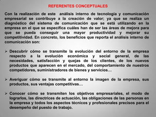 REFERENTES CONCEPTUALES
Con la realización de este análisis interno de tecnología y comunicación
empresarial se contribuye a la creación de valor; ya que se realiza un
diagnóstico del sistema de comunicación que se está utilizando en la
empresa en el que se especifica cuáles han de ser las áreas de mejora para
que se pueda conseguir una mayor productividad y mejorar su
competitividad. En concreto, los beneficios que reporta el análisis interno de
comunicación son:

 Descubrir cómo se transmite la evolución del entorno de la empresa
  respecto a la evolución económica y social general, de las
  necesidades, satisfacción y quejas de los clientes, de los nuevos
  productos que aparecen en el mercado, del comportamiento de nuestros
  competidores, suministradores de bienes y servicios…

 Averiguar cómo se transmite al entorno la imagen de la empresa, sus
  productos, sus ventajas competitivas…

 Conocer cómo se transmiten los objetivos empresariales, el modo de
  lograrlos, las directrices de actuación, las obligaciones de las personas en
  la empresa y todos los aspectos técnicos y profesionales precisos para el
  desempeño del puesto de trabajo.
 