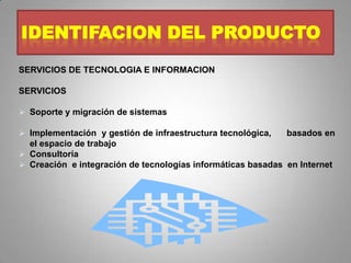 IDENTIFACION DEL PRODUCTO
SERVICIOS DE TECNOLOGIA E INFORMACION

SERVICIOS

 Soporte y migración de sistemas

 Implementación y gestión de infraestructura tecnológica,   basados en
  el espacio de trabajo
 Consultoría
 Creación e integración de tecnologías informáticas basadas en Internet
 