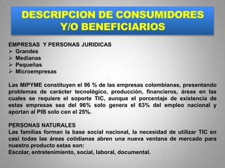 DESCRIPCION DE CONSUMIDORES
          Y/O BENEFICIARIOS
EMPRESAS Y PERSONAS JURIDICAS
 Grandes
 Medianas
 Pequeñas
 Microempresas

Las MIPYME constituyen el 96 % de las empresas colombianas, presentando
problemas de carácter tecnológico, producción, financieros, áreas en las
cuales se requiere el soporte TIC, aunque el porcentaje de existencia de
estas empresas sea del 96% solo genera el 63% del empleo nacional y
aportan al PIB solo con el 25%.

PERSONAS NATURALES
Las familias forman la base social nacional, la necesidad de utilizar TIC en
casi todas las áreas cotidianas abren una nueva ventana de mercado para
nuestro producto estas son:
Escolar, entretenimiento, social, laboral, documental.
 