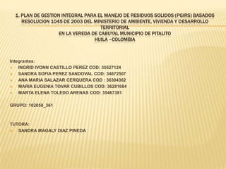 1. PLAN DE GESTION INTEGRAL PARA EL MANEJO DE RESIDUOS SOLIDOS (PGIRS) BASADOS
RESOLUCION 1045 DE 2003 DEL MINISTERIO DE AMBIENTE, VIVIENDA Y DESARROLLO
TERRITORIAL
EN LA VEREDA DE CABUYAL MUNICIPIO DE PITALITO
HUILA –COLOMBIA
Integrantes:
 INGRID IVONN CASTILLO PEREZ COD: 35527124
 SANDRA SOFIA PEREZ SANDOVAL COD: 34672507
 ANA MARIA SALAZAR CERQUERA COD : 36304362
 MARIA EUGENIA TOVAR CUBILLOS COD: 36281684
 MARTA ELENA TOLEDO ARENAS COD: 35467381
GRUPO: 102058_361
TUTORA:
 SANDRA MAGALY DIAZ PINEDA
 