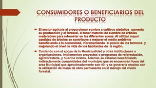  Contando con el apoyo de la Municipalidad y otras instituciones u
organizaciones, implementen proyectos o programas de reforestación,
agroforestería, y huertos mixtos. Además se estarían beneficiando
indirectamente comunidades del municipio que se encuentran fuera del
area Municipal que aproximadamente son 40; y se generaría empleo con
la utilización de mano de obra permanente en el manejo del vivero
forestal.

 