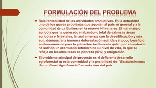 Baja rentabilidad de las actividades productivas. En la actualidad
uno de los graves problemas que aquejan al país en general y a la
comunidad de La Buitrera en la reserva Nirvana es: El mal manejo
agrícola que ha generado el abandono total de extensas áreas
agrícolas y forestales, la cual amenaza con la desertificación y más
aun, demuestra la inmensa deforestación sufrida y el poco beneficio
socioeconómico para la población involucrada quien por el contrario
ha sufrido un acentuado deterioro de su nivel de vida, lo que se
refleja en las altas tasas de pobreza (90%) y emigración.
 El problema principal del proyecto es el deficiente desarrollo
agroforestal en esta comunidad y la posibilidad del “Establecimiento
de un Vivero Agroforestal” en esta área del país.

 