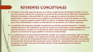  El estado no ha sido capaz de ejercer un control y vigilancia de la actividad forestal, a la vez
que hay muchos indicios de corrupción en varios de los niveles de las diferentes instituciones
públicas vinculadas a esta actividad, Si a ello se agrega la ausencia de planes de manejo
agroforestal ni asistencia técnica se configura una situación de minería de bosque. Lo que
produce un impacto negativo sobre la flora y la fauna, el objetivo del proyecto es aprovechar
esas áreas deforestadas y realizar la reforestación en asociación con cultivos agrícolas.
 La población directamente afectada actualmente se calculan aproximadamente 71 familias
comprendiendo en 321 habitantes que tienen acceso a la comunidad y están establecidas en la
zona del proyecto, cuentan con un puesto de salud, centro educativo estatal primario, no
cuentan con servicios de agua potable ni servicios de electricidad.
 Los pobladores de la comunidad beneficiaria, residen en la misma comunidad, lugar de donde
diariamente salen a trabajar a sus respectivos fundos para realizar sus actividades agrícolas,
Respecto a las vías de comunicación tienen un acceso a la comunidad mediante una carretera
de penetración (trocha de fácil acceso por carro), donde los transportistas hacen servicios de
transporte con mayor frecuencia los días viernes y lunes accesible para microbuses,
camionetas y otros.

 
