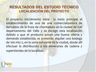 RESULTADOS DEL ESTUDIO TÉCNICO
LOCALIZACIÓN DEL PROYECTO
El proyecto inicialmente tiene la meta principal el
establecimiento de una de una comercializadora de
derivados de la fruta de chontaduro en la ciudad de Cali
departamento del Valle y se escoge esta localización
debido a que el producto posee una buena oferta y
demanda establecida; se pretende alquilar una bodega
de 100 mts 2, en la zona industrial de la ciudad, desde allí
efectuar la distribución a los almacenes de cadena y
supertiendas de la localidad.

 