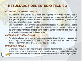 RESULTADOS DEL ESTUDIO TÉCNICO
NECESIDADES DE RECURSO HUMANO
 Inicialmente la empresa será creada bajo la generalidad de microempresa la
cual estará constituida por una planta personal de no superior a los diez (10)
trabajadores y unos activos totales inferiores a los quinientos (500) salarios
mínimos mensuales legales vigentes.
 Una vez conformada la empresa se realizara la elección más conveniente sobre
la estructura de organización inicial, y se procederá a elaborar un organigrama
de jerarquización vertical simple, para mostrar cómo quedarán, a su juicio, los
puestos y jerarquías dentro de la empresa.
ADECUACIONES Y OBRAS FISICAS
 Para la instalación de la planta y sus correspondientes oficinas se requieren de
una bodega de al menos 100 metros cuadrados, con adecuaciones de obra
donde se delimiten las diferentes áreas de producción.
MAQUINARIA Y EQUIPO
 El proyecto requiere de una planta procesadora de alimentos con máquinas de
última generación utilizadas para el procesamiento de la pulpa del chontaduro,
como: despulpadora, deshidratador, empacadora al vacío, balanza digital, etc.

 