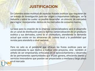 JUSTIFICACION
En Colombia existe multitud de especies frutales exóticas que requieren de
un trabajo de investigación para dar origen a importantes hallazgos en la
industria y sobre las cuales es posible desarrollar un sistema de mercadeo
para lograr incorporarlas dentro de los mercados de consumo masivo.
La base para la creación de la empresa comercializadora será el desarrollo
de un canal de distribución para la óptima comercialización de un producto
exótico y sus derivados, como es el chontaduro, atendiendo la demanda
actual que existe en los almacenes de cadena local y la posibilidad que
reviste para atenderlo a nivel nacional.
Pero no solo es el potencial que ofrecen las frutas exóticas para ser
comercializadas lo que motiva a realizar este proyecto, sino también el
anhelo de ser empresarios; enfocados en el aprovechamiento y desarrollo
de las permanentes oportunidades que el país genera, ofreciendo bienes y
servicios innovadores que puedan ser proyectados a mediano y largo plazo
en el mercado

 