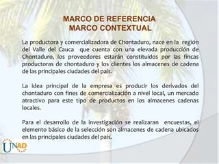 MARCO DE REFERENCIA
MARCO CONTEXTUAL
La productora y comercializadora de Chontaduro, nace en la región
del Valle del Cauca que cuenta con una elevada producción de
Chontaduro, los proveedores estarán constituidos por las fincas
productoras de chontaduro y los clientes los almacenes de cadena
de las principales ciudades del país.
La idea principal de la empresa es producir los derivados del
chontaduro con fines de comercialización a nivel local, un mercado
atractivo para este tipo de productos en los almacenes cadenas
locales.
Para el desarrollo de la investigación se realizaran encuestas, el
elemento básico de la selección son almacenes de cadena ubicados
en las principales ciudades del país.

 