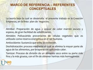 MARCO DE REFERENCIA – REFERENTES
CONCEPTUALES
La teoría bajo la cual se desarrolla el presente trabajo es la Creación
Empresas, en la línea plan de negocios.
Almíbar: Preparación de agua y azúcar de color marrón oscuro y
espeso, de gran facilidad de solidificación.
Almidón: Polisacárido proveniente de células vegetales que es
utilizado como reserva energética en el ser humano.
Antioxidante: Sustancia que evita la oxidación.
Deshidratación: proceso mediante el cual se elimina la mayor parte de
agua de los alimentos, por evaporación aplicando calor.
Tamizar: Proceso de división de un alimento seco entre su parte más
fina y la más gruesa, con el fin de obtener harinas más homogéneas

 