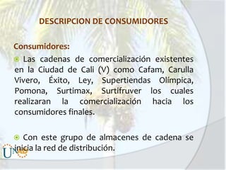 DESCRIPCION DE CONSUMIDORES
Consumidores:
 Las cadenas de comercialización existentes
en la Ciudad de Cali (V) como Cafam, Carulla
Vivero, Éxito, Ley, Supertiendas Olímpica,
Pomona, Surtimax, Surtifruver los cuales
realizaran la comercialización hacia los
consumidores finales.

Con este grupo de almacenes de cadena se
inicia la red de distribución.



 
