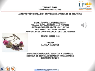 TRABAJO FINAL
DISEÑO DE PROYECTOS
ANTEPROYECTO CREACIÓN EMPRESA DE ARTÍCULOS DE BISUTERÍA

FERNANDO VIDAL BETANCUR cód.
WILLIAM DÁVILA PEREIRA cód. 71372350
DIEGO ALEXANDER LÓPEZ cód.71557290
ABEL DARIO CALLE cód. 71578955
JORGE ELIECER GUTIERREZ MONTOYA. Cod.71651991
GRUPO: 102058_ 246
TUTORA
MARIELA MARQUEZ

UNIVERSIDAD NACIONAL ABIERTA Y A DISTANCIA
ESCUELA DE CIENCIAS SOCIALES Y HUMANIDADES
DICIEMBRE DE 2013

 