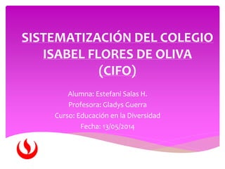 SISTEMATIZACIÓN DEL COLEGIO
ISABEL FLORES DE OLIVA
(CIFO)
Alumna: Estefani Salas H.
Profesora: Gladys Guerra
Curso: Educación en la Diversidad
Fecha: 13/05/2014
 