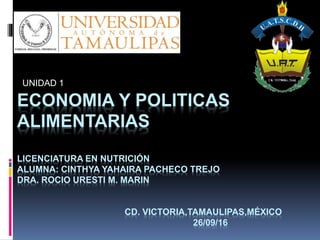 ECONOMIA Y POLITICAS
ALIMENTARIAS
LICENCIATURA EN NUTRICIÓN
ALUMNA: CINTHYA YAHAIRA PACHECO TREJO
DRA. ROCIO URESTI M. MARIN
CD. VICTORIA,TAMAULIPAS,MÉXICO
26/09/16
UNIDAD 1
 