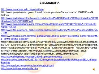 BIBLIOGRAFIA
http://www.umariana.edu.co/potosi.htm
http://www.potosi-narino.gov.co/nuestromunicipio.shtml?apc=mmxx--1566193&m=f#
historia
http://www.inviertaencolombia.com.co/Adjuntos/Perfil%20Sector%20Agroindustrial%20C
olombiano%20-%202012.pdf
http://www.colombiatrade.com.co/sites/default/files/Estudio%20Org%C3%A1nicos%20-
%20EFTA.pdf
http://www.fao.org/inpho_archive/content/documents/vlibrary/AE620s/Pfrescos/UCHUVA
.HTM
http://www.finagro.com.co/html/i_portals/index.php?p_origin=internal&p_name=content&
p_id=MI-286&p_options=
https://docs.google.com/viewer?a=v&q=cache:aoBi2oxCWMsJ:ftp://ftp.fao.org/docrep/fa
o/010/a1505s/a1505s01.pdf+consumo+de+uchuva+en+colombia&hl=en&gl=co&pid=bl&
srcid=ADGEEShttyRyPJeYSmBi_VvmKBsozTeQg6xFgR24aZqHMTFi6iQsXdbGYQnE8
Fj1WSP-jRrre5f2zpqmA7nRiYVSUNq3iAgIfhoDZuI70bvt1EJVeNw4WM15R9s-
R1RTGIFlhnyDcsU4&sig=AHIEtbS8KcVzonHLbI7qMR2Jhxc0nBkZKA
http://www.slideshare.net/guest289e51/proyecto-uchuva
http://es.scribd.com/doc/72967801/00-Proyecto-Exportacion-de-Uchuva-a-EEUU-Fabio-
Ramirez
http://comerciouchuvacolombiana.blogspot.com/
http://www.ipitimes.com/uvilla.htm
 