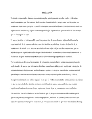 REFLEXIÓN
Teniendo en cuenta los factores encontrados en las anteriores matrices, las cuales evidencian
aquellos aspectos que favorecen o desfavorecen el desarrollo del proyecto de investigación, es
importante mencionar que pese a las dificultades encontradas la labor docente debe transversalizar
el proceso de enseñanza y lograr cada vez aprendizajes significativos, pues es sólo de ésta manera
que se educa para la vida.
El apoyo familiar es indispensable para lograr este tipo de aprendizajes, así que la labor de la
escuela debe ir de la mano con la intervención familiar, sensibilizar al padre de familia de la
importancia de influir en el proceso académico de sus hijos e hijas, en el contexto en el que se
pretende aplicar el proyecto de investigación se evidencia un alto índice de disfunción familiar, lo
cual afecta en gran manera la aprehensión del conocimiento por parte de los alumnos.
Por lo anterior, es deber de la secretaría de educación municipal proveer de manera oportuna los
profesionales de apoyo que orientarán el trabajo pedagógico del docente, sugiriendo estrategias de
mejoramiento y trabajando con las familias para quienes en su gran mayoría los trastornos en el
aprendizaje son temas susceptibles que se deben manejar con respaldo profesional y clínico.
Y es precisamente en éste último aspecto en el que se evidencia una de las amenazas más relevantes
ya que la mayoría de las familias no tienen posibilidad de acceso a especialistas que puedan
contribuir al mejoramiento de dichos trastornos, si este tiene su causa en un aspecto clínico.
Por otro lado, las necesidades de recursos hacen que el proyecto se vea truncado en su etapa de
aplicación por lo que se presenta como una propuesta, teniendo en cuenta que no se cuenta con
todos los recursos tecnológicos necesarios, la conectividad es nula lo que hace insuficiente el uso y
 