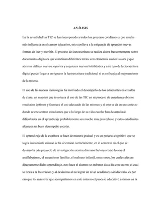ANÁLISIS
En la actualidad las TIC se han incorporado a todos los procesos cotidianos y con mucha
más influencia en el campo educativo, esto conlleva a la exigencia de aprender nuevas
formas de leer y escribir. El proceso de lectoescritura se realiza ahora frecuentemente sobre
documentos digitales que combinan diferentes textos con elementos audiovisuales y que
además utilizan nuevos soportes y requieren nuevas habilidades y este tipo de lectoescritura
digital puede llegar a enriquecer la lectoescritura tradicional si es enfocada al mejoramiento
de la misma.
El uso de las nuevas tecnologías ha motivado el desempeño de los estudiantes en el salón
de clase, un maestro que involucra el uso de las TIC en su proceso de enseñanza obtiene
resultados óptimos y favorece el uso adecuado de las mismas y si esto se da en un contexto
donde se encuentran estudiantes que a lo largo de su vida escolar han desarrollado
dificultades en el aprendizaje probablemente sea mucho más provechoso y estos estudiantes
alcancen un buen desempeño escolar.
El aprendizaje de la escritura se hace de manera gradual y es un proceso cognitivo que se
logra únicamente cuando se ha orientado correctamente, en el contexto en el que se
desarrolla este proyecto de investigación existen diversos factores como lo son el
analfabetismo, el ausentismo familiar, el maltrato infantil, entre otros, los cuales afectan
directamente dicho aprendizaje, esto hace el alumno se enfrente día a día con un reto el cual
lo lleva a la frustración y al desánimo al no lograr un nivel académico satisfactorio, es por
eso que los maestros que acompañamos en este entorno el proceso educativo estamos en la
 