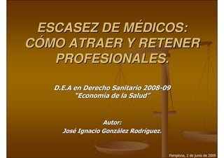 ESCASEZ DE MÉDICOS:
CÓMO ATRAER Y RETENER
   PROFESIONALES.

   D.E.A en Derecho Sanitario 2008-09
         “Economía de la Salud”


                  Autor:
     José Ignacio González Rodríguez.


                                        Pamplona, 2 de junio de 2009
 