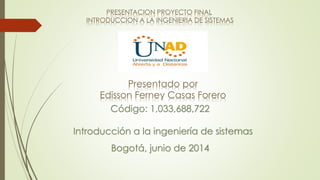 PRESENTACION PROYECTO FINAL
INTRODUCCION A LA INGENIERIA DE SISTEMAS
Presentado por
Edisson Ferney Casas Forero
Introducción a la ingeniería de sistemas
Código: 1,033,688,722
Bogotá, junio de 2014
 