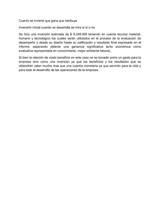 Cuanto se invierte que gana que retribuye

Inversión inicial cuando se desarrolla se mira si sí o no

Se hizo una inversión estimada de $ 9.349.000 teniendo en cuenta recurso material,
humano y tecnológico los cuales serán utilizados en el proceso de la evaluación de
desempeño y desde su diseño hasta su calificación y resultado final expresado en el
informe, esperando obtener una ganancia significativa tanto económica como
evaluativa representada en conocimiento, mejor ambiente laboral,,

Si bien la relación de costo beneficio en este caso no es tomado como un gasto para la
empresa sino como una inversión ya que los beneficios y los resultados que se
obtendrán valen mucho mas que una cuantía monetaria ya que servirán para la vida y
para todo el desarrollo de las operaciones de la empresa.
 