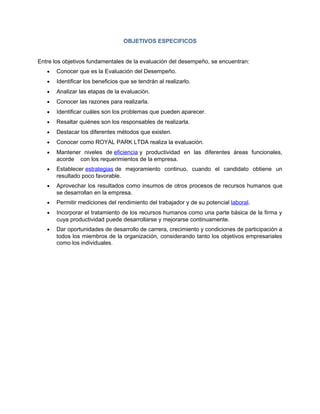 OBJETIVOS ESPECIFICOS


Entre los objetivos fundamentales de la evaluación del desempeño, se encuentran:
   •   Conocer que es la Evaluación del Desempeño.
   •   Identificar los beneficios que se tendrán al realizarlo.
   •   Analizar las etapas de la evaluación.
   •   Conocer las razones para realizarla.
   •   Identificar cuáles son los problemas que pueden aparecer.
   •   Resaltar quiénes son los responsables de realizarla.
   •   Destacar los diferentes métodos que existen.
   •   Conocer como ROYAL PARK LTDA realiza la evaluación.
   •   Mantener niveles de eficiencia y productividad en las diferentes áreas funcionales,
       acorde con los requerimientos de la empresa.
   •   Establecer estrategias de mejoramiento continuo, cuando el candidato obtiene un
       resultado poco favorable.
   •   Aprovechar los resultados como insumos de otros procesos de recursos humanos que
       se desarrollan en la empresa.
   •   Permitir mediciones del rendimiento del trabajador y de su potencial laboral.
   •   Incorporar el tratamiento de los recursos humanos como una parte básica de la firma y
       cuya productividad puede desarrollarse y mejorarse continuamente.
   •   Dar oportunidades de desarrollo de carrera, crecimiento y condiciones de participación a
       todos los miembros de la organización, considerando tanto los objetivos empresariales
       como los individuales.
 