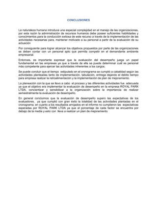 CONCLUSIONES


La naturaleza humana introduce una especial complejidad en el manejo de las organizaciones,
por esta razón la administración de recursos humanos debe poseer suficientes habilidades y
conocimientos para la conducción exitosa de este recurso a través de la implementación de las
actividades necesarias para, mantener motivado a su personal a partir de la evaluación de su
actuación
Por consiguiente para lograr alcanzar los objetivos propuestos por parte de las organizaciones
se deben contar con un personal apto que permita competir en el demandante ambiente
empresarial.
Entonces, es importante expresar que la evaluación del desempeño juega un papel
fundamental en las empresas ya que a través de ella se puede determinar cuál es personal
más competente para ejercer las actividades inherentes a los cargos.
Se puede concluir que el tiempo estipulado en el cronograma se cumplió a cabalidad según las
actividades planteadas tanto de implementación, tabulación, entrega dejando el debito tiempo
para empresa realizar la retroalimentación y la implementación de plan de mejoramiento.
La planeación con la que se llevo a cabo el proceso y las diferentes actividades fue adecuada
ya que el objetivo era implementar la evaluación de desempeño en la empresa ROYAL PARK
LTDA, concientizar y sensibilizar a la organización sobre la importancia de realizar
semestralmente la evaluación de desempeño.
En general concluimos que la evaluación de desempeño supero las expectativas de los
evaluadores, ya que cumplió con gran éxito la totalidad de las actividades plantadas en el
cronograma; en cuanto a los resultados arrojados en el informe no cumplieron las expectativas
esperadas por ROYAL PARK LTDA ya que el porcentaje de cada factor se encuentra por
debajo de la media y esto con lleva a realizar un plan de mejoramiento
 