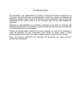 RECOMENDACIONES


Se recomienda a las organizaciones en general a través de las áreas encargadas de la
conducción del recurso humano ,la implementación de políticas y planes de evaluación del
desempeño acordes al tipo y funciones individuales de cada organización para que llenen las
expectativas de las mismas como la de sus miembros, entre las que cabe destacar las
siguientes:
Delegando la responsabilidad de su aplicación y ejecución de los planes de evaluación del
desempeño a las persona mas indicada como lo es el supervisor directo por que es el que esta
en contacto directo con sus subordinados.
Además se aconseja aplicar mecanismos de auto evaluación por parte de los empleados a
través de formularios de fácil comprensión. Este método no puede quedar a entera
responsabilidad de los mismos, si no luego se deben analizar en conjunto con su superior.
Crear una comisión permanente de evaluación del desempeño con varios miembros
permanentes y transitorios
 