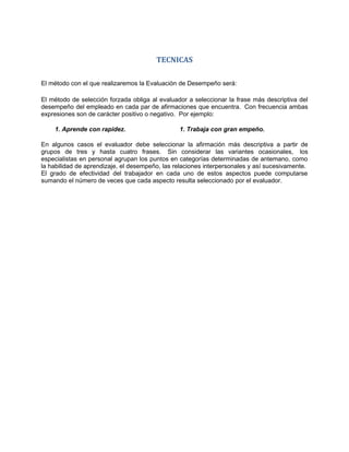 TECNICAS

El método con el que realizaremos la Evaluación de Desempeño será:

El método de selección forzada obliga al evaluador a seleccionar la frase más descriptiva del
desempeño del empleado en cada par de afirmaciones que encuentra. Con frecuencia ambas
expresiones son de carácter positivo o negativo. Por ejemplo:

    1. Aprende con rapidez.                     1. Trabaja con gran empeño.

En algunos casos el evaluador debe seleccionar la afirmación más descriptiva a partir de
grupos de tres y hasta cuatro frases. Sin considerar las variantes ocasionales, los
especialistas en personal agrupan los puntos en categorías determinadas de antemano, como
la habilidad de aprendizaje, el desempeño, las relaciones interpersonales y así sucesivamente.
El grado de efectividad del trabajador en cada uno de estos aspectos puede computarse
sumando el número de veces que cada aspecto resulta seleccionado por el evaluador.
 