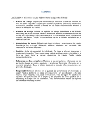 FACTORES


La evaluación de desempeño se va a medir mediante los siguientes factores:

   •   Calidad de Trabajo: Proporciona documentación adecuada cuando se necesita. Va
       mas allá de los requisitos exigidos para obtener un producto o resultado mejor evalúa
       la exactitud, seriedad, claridad y utilidad en las tareas encomendadas. Produce o
       realiza un trabajo de alta calidad

   •   Cantidad de Trabajo. Cumple los objetivos de trabajo, ateniéndose a las órdenes
       recibidas y por propia iniciativa, hasta su terminación. Realiza un volumen aceptable de
       trabajo en comparación con lo que cabe esperar razonablemente en las circunstancias
       actuales del puesto. Cumple razonablemente con las actividades estipuladas en el
       calendario del mes

   •   Conocimiento del puesto: Mide el grado de conocimiento y entendimiento del trabajo.
       Comprende los principios conceptos, técnicas, requisitos etc. necesario para
       desempeñar las tareas del puesto.

   •   Iniciativa. Actúa sin necesidad de indicársele. Es eficaz al afrontar situaciones y
       problemas infrecuentes. Tiene nuevas ideas, inicia la acción y muestra originalidad a la
       hora de hacer frente y manejar situaciones de trabajo. Puede trabajar
       independientemente.

   •   Relaciones con los compañeros: Mantiene a sus compañeros informados de las
       pertinentes tareas, proyectos, resultados y problemas. Suministra información en el
       momento apropiado. Busca u ofrece asistencia y consejo a los compañeros o en
       proyectos de equipo.

   •   Responsabilidades: en relación con la igualdad de oportunidades en el empleo y la
       acción Positiva. Colabora con otros armoniosamente sin consideración a la raza,
       religión, origen nacional, sexo, edad o minusvalías. Trata de lograr los objetivos de
       igualdad de oportunidades en el empleo y del programa de acción positiva en la
       empresa y de cumplir con sus calendarios. Trata activamente de mejorar los objetivos
       de carrera de minorías y mujeres
 