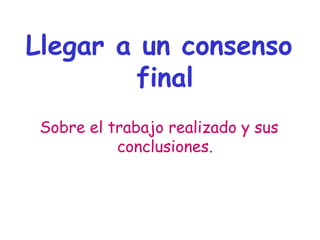 Llegar a un consenso
final
Sobre el trabajo realizado y sus
conclusiones.
 
