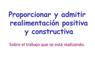 Proporcionar y admitir
realimentación positiva
y constructiva
Sobre el trabajo que se está realizando.
 