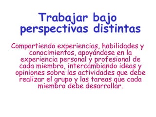 Trabajar bajo
perspectivas distintas
Compartiendo experiencias, habilidades y
conocimientos, apoyándose en la
experiencia personal y profesional de
cada miembro, intercambiando ideas y
opiniones sobre las actividades que debe
realizar el grupo y las tareas que cada
miembro debe desarrollar.
 