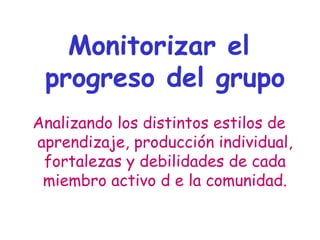Monitorizar el
progreso del grupo
Analizando los distintos estilos de
aprendizaje, producción individual,
fortalezas y debilidades de cada
miembro activo d e la comunidad.
 