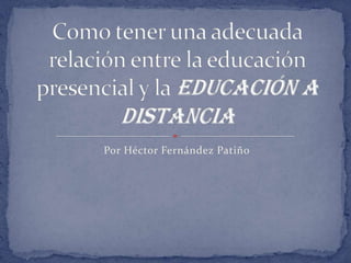 Por Héctor Fernández Patiño Como tener una adecuada relación entre la educación presencial y la educación a distancia  