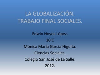 LA GLOBALIZACIÓN.
TRABAJO FINAL SOCIALES.
      Edwin Hoyos López.
              10 C
  Mónica María García Higuita.
       Ciencias Sociales.
  Colegio San José de La Salle.
             2012.
 