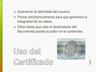 » Autenticar la identidad del usuario. 
» Firmar electrónicamente para que garantice la 
integridad de los datos. 
» Cifrar datos que solo el destinatario del 
documento pueda acceder en el contenido. 
 