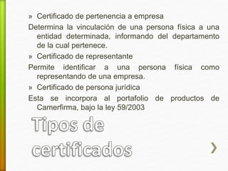 » Certificado de pertenencia a empresa 
Determina la vinculación de una persona física a una 
entidad determinada, informando del departamento 
de la cual pertenece. 
» Certificado de representante 
Permite identificar a una persona física como 
representando de una empresa. 
» Certificado de persona jurídica 
Esta se incorpora al portafolio de productos de 
Camerfirma, bajo la ley 59/2003 
 