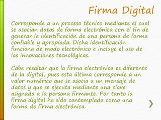 Firma Digital 
Corresponde a un proceso técnico mediante el cual 
se asocian datos de forma electrónica con el fin de 
generar la identificación de una persona de forma 
confiable y apropiada. Dicha identificación 
funciona de modo electrónico e incluye el uso de 
las innovaciones tecnológicas. 
Cabe resaltar que la firma electrónica es diferente 
de la digital, pues esta última corresponde a un 
valor numérico que se asocia a un mensaje de 
datos y que se ejecuta mediante una clave 
asignada a la persona firmante. Por tanto la 
firma digital ha sido contemplada como una 
forma de firma electrónica. 
 