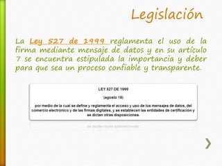 Legislación 
La Ley 527 de 1999 reglamenta el uso de la 
firma mediante mensaje de datos y en su artículo 
7 se encuentra estipulada la importancia y deber 
para que sea un proceso confiable y transparente. 
 