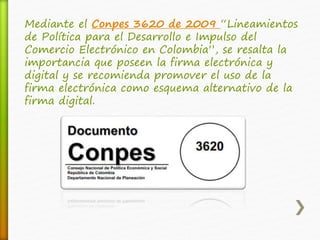 Mediante el Conpes 3620 de 2009 “Lineamientos 
de Política para el Desarrollo e Impulso del 
Comercio Electrónico en Colombia”, se resalta la 
importancia que poseen la firma electrónica y 
digital y se recomienda promover el uso de la 
firma electrónica como esquema alternativo de la 
firma digital. 
 