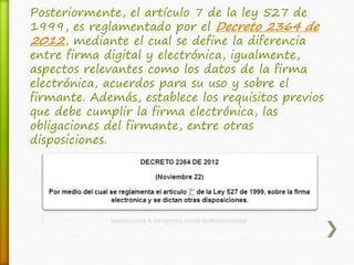 Posteriormente, el artículo 7 de la ley 527 de 
1999, es reglamentado por el Decreto 2364 de 
2012, mediante el cual se define la diferencia 
entre firma digital y electrónica, igualmente, 
aspectos relevantes como los datos de la firma 
electrónica, acuerdos para su uso y sobre el 
firmante. Además, establece los requisitos previos 
que debe cumplir la firma electrónica, las 
obligaciones del firmante, entre otras 
disposiciones. 
 
