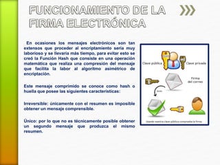 En ocasiones los mensajes electrónicos son tan 
extensos que proceder al encriptamiento sería muy 
laborioso y se llevaría más tiempo, para evitar esto se 
creó la Función Hash que consiste en una operación 
matemática que realiza una compresión del mensaje 
que facilita la labor al algoritmo asimétrico de 
encriptación. 
Este mensaje comprimido se conoce como hash o 
huella que posee las siguientes características: 
Irreversible: únicamente con el resumen es imposible 
obtener un mensaje comprensible. 
Único: por lo que no es técnicamente posible obtener 
un segundo mensaje que produzca el mismo 
resumen. 
 