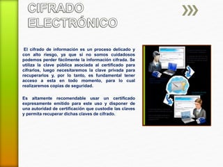 El cifrado de información es un proceso delicado y 
con alto riesgo, ya que si no somos cuidadosos 
podemos perder fácilmente la información cifrada. Se 
utiliza la clave pública asociada al certificado para 
cifrarlos, luego necesitaremos la clave privada para 
recuperarlos y, por lo tanto, es fundamental tener 
acceso a esta en todo momento, para lo cual 
realizaremos copias de seguridad. 
Es altamente recomendable usar un certificado 
expresamente emitido para este uso y disponer de 
una autoridad de certificación que custodie las claves 
y permita recuperar dichas claves de cifrado. 
 