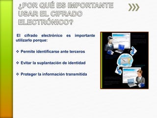 El cifrado electrónico es importante 
utilizarlo porque: 
 Permite identificarse ante terceros 
 Evitar la suplantación de identidad 
 Proteger la información transmitida 
 