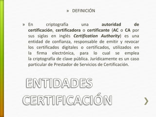 » DEFINICIÓN 
» En criptografía una autoridad de 
certificación, certificadora o certificante (AC o CA por 
sus siglas en inglés Certification Authority) es una 
entidad de confianza, responsable de emitir y revocar 
los certificados digitales o certificados, utilizados en 
la firma electrónica, para lo cual se emplea 
la criptografía de clave pública. Jurídicamente es un caso 
particular de Prestador de Servicios de Certificación. 
 