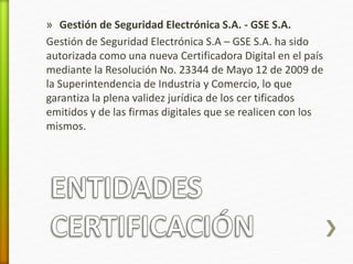 » Gestión de Seguridad Electrónica S.A. - GSE S.A. 
Gestión de Seguridad Electrónica S.A – GSE S.A. ha sido 
autorizada como una nueva Certificadora Digital en el país 
mediante la Resolución No. 23344 de Mayo 12 de 2009 de 
la Superintendencia de Industria y Comercio, lo que 
garantiza la plena validez jurídica de los cer tificados 
emitidos y de las firmas digitales que se realicen con los 
mismos. 
 