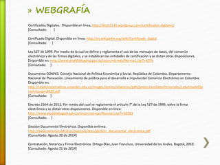 » WEBGRAFÍA 
Certificados Digitales. Disponible en línea: http://drich1145.wordpress.com/certificados-digitales/ 
[Consultado: ] 
Certificado Digital. Disponible en línea: http://es.wikipedia.org/wiki/Certificado_digital 
[Consultado: ] 
Ley 527 de 1999. Por medio de la cual se define y reglamenta el uso de los mensajes de datos, del comercio 
electrónico y de las firmas digitales, y se establecen las entidades de certificación y se dictan otras disposiciones. 
Disponible en: http://www.alcaldiabogota.gov.co/sisjur/normas/Norma1.jsp?i=4276 
[Consutado: ] 
Documento CONPES. Consejo Nacional de Política Económica y Social. República de Colombia. Departamento 
Nacional de Planeación. Lineamiento de política para el desarrollo e impulso del Comercio Electrónico en Colombia. 
Disponible en: 
http://relatorestematicos.uniandes.edu.co/images/stories/relatorias/pdfs/proteccionDatosPersonales/columnadeOpi 
nion/conpes3620.pdf 
[Consultado: ] 
Decreto 2364 de 2012. Por medio del cual se reglamenta el artículo 7° de la Ley 527 de 1999, sobre la firma 
electrónica y se dictan otras disposiciones. Disponible en línea: 
http://www.alcaldiabogota.gov.co/sisjur/normas/Norma1.jsp?i=50583 
[Consultado: ] 
Gestión Documental Electrónica. Disponible enlínea: 
http://www.camaramadrid.es/asp/pub/docs/gestion_documental_electronica.pdf 
[Consultado: Agosto 20 de 2014] 
Contratación, Notarios y Firma Electrónica. Ortega Díaz, Juan Francisco, Universidad de los Andes. Bogotá, 2010. 
[Consultado: Agosto 21 de 2014] 
