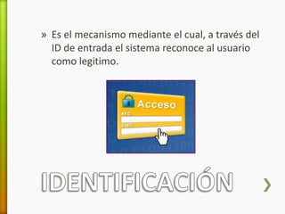 » Es el mecanismo mediante el cual, a través del 
ID de entrada el sistema reconoce al usuario 
como legitimo. 
 