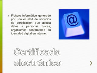 » Fichero informático generado 
por una entidad de servicios 
de certificación que asocia 
datos a personas físicas, 
organismos confirmando su 
identidad digital en internet. 
 