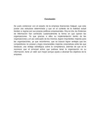 Conclusión
Se pudo evidenciar con el estudio de la empresa Inversiones Salguer, que esta
posee una estructura determinada y que en el contexto de la realidad actual
tienden a regirse por sus propias políticas empresariales. Hoy en día, los Sistemas
de Información han cambiado sustancialmente la forma en que operan las
organizaciones. Ya que gracias a ellos su implementación dentro de las
organizaciones y el uso adecuado de los mismos, logran importantes mejoras para
las organizaciones, ya que recordemos, que se buscan lograr ventajas que los
competidores no posean y logra innumerables mejorías corporativas entre las que
destacan, una ventaja estratégica sobre la competencia, además de que se le
reconoce que el principal activo que pudiese tener la organización es su
información, tiene un valor aún mayor porque ayuda a alcanzar los objetivos de la
empresa.
 