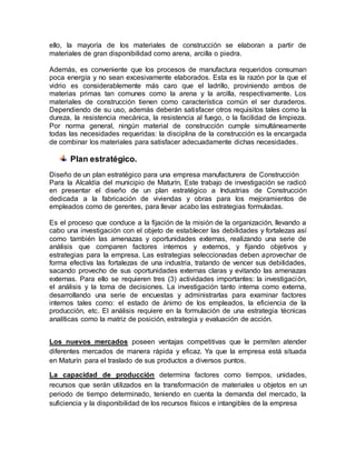 ello, la mayoría de los materiales de construcción se elaboran a partir de
materiales de gran disponibilidad como arena, arcilla o piedra.
Además, es conveniente que los procesos de manufactura requeridos consuman
poca energía y no sean excesivamente elaborados. Esta es la razón por la que el
vidrio es considerablemente más caro que el ladrillo, proviniendo ambos de
materias primas tan comunes como la arena y la arcilla, respectivamente. Los
materiales de construcción tienen como característica común el ser duraderos.
Dependiendo de su uso, además deberán satisfacer otros requisitos tales como la
dureza, la resistencia mecánica, la resistencia al fuego, o la facilidad de limpieza.
Por norma general, ningún material de construcción cumple simultáneamente
todas las necesidades requeridas: la disciplina de la construcción es la encargada
de combinar los materiales para satisfacer adecuadamente dichas necesidades.
Plan estratégico.
Diseño de un plan estratégico para una empresa manufacturera de Construcción
Para la Alcaldía del municipio de Maturín, Este trabajo de investigación se radicó
en presentar el diseño de un plan estratégico a Industrias de Construcción
dedicada a la fabricación de viviendas y obras para los mejoramientos de
empleados como de gerentes, para llevar acabo las estrategias formuladas.
Es el proceso que conduce a la fijación de la misión de la organización, llevando a
cabo una investigación con el objeto de establecer las debilidades y fortalezas así
como también las amenazas y oportunidades externas, realizando una serie de
análisis que comparen factores internos y externos, y fijando objetivos y
estrategias para la empresa. Las estrategias seleccionadas deben aprovechar de
forma efectiva las fortalezas de una industria, tratando de vencer sus debilidades,
sacando provecho de sus oportunidades externas claras y evitando las amenazas
externas. Para ello se requieren tres (3) actividades importantes: la investigación,
el análisis y la toma de decisiones. La investigación tanto interna como externa,
desarrollando una serie de encuestas y administrarlas para examinar factores
internos tales como: el estado de ánimo de los empleados, la eficiencia de la
producción, etc. El análisis requiere en la formulación de una estrategia técnicas
analíticas como la matriz de posición, estrategia y evaluación de acción.
Los nuevos mercados poseen ventajas competitivas que le permiten atender
diferentes mercados de manera rápida y eficaz. Ya que la empresa está situada
en Maturín para el traslado de sus productos a diversos puntos.
La capacidad de producción determina factores como tiempos, unidades,
recursos que serán utilizados en la transformación de materiales u objetos en un
periodo de tiempo determinado, teniendo en cuenta la demanda del mercado, la
suficiencia y la disponibilidad de los recursos físicos e intangibles de la empresa
 